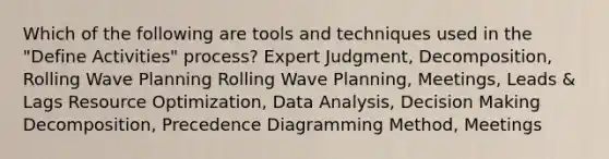 Which of the following are tools and techniques used in the "Define Activities" process? Expert Judgment, Decomposition, Rolling Wave Planning Rolling Wave Planning, Meetings, Leads & Lags Resource Optimization, Data Analysis, Decision Making Decomposition, Precedence Diagramming Method, Meetings