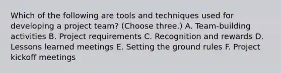 Which of the following are tools and techniques used for developing a project team? (Choose three.) A. Team-building activities B. Project requirements C. Recognition and rewards D. Lessons learned meetings E. Setting the ground rules F. Project kickoff meetings