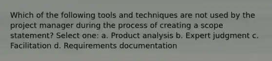 Which of the following tools and techniques are not used by the project manager during the process of creating a scope statement? Select one: a. Product analysis b. Expert judgment c. Facilitation d. Requirements documentation