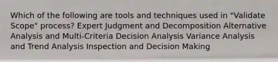 Which of the following are tools and techniques used in "Validate Scope" process? Expert Judgment and Decomposition Alternative Analysis and Multi-Criteria Decision Analysis Variance Analysis and Trend Analysis Inspection and Decision Making