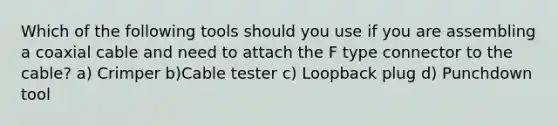 Which of the following tools should you use if you are assembling a coaxial cable and need to attach the F type connector to the cable? a) Crimper b)Cable tester c) Loopback plug d) Punchdown tool