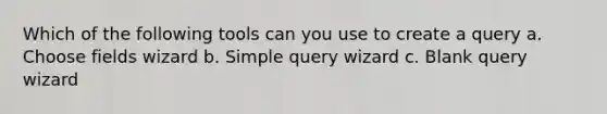 Which of the following tools can you use to create a query a. Choose fields wizard b. Simple query wizard c. Blank query wizard