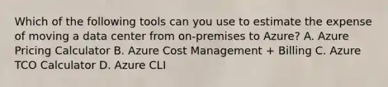 Which of the following tools can you use to estimate the expense of moving a data center from on-premises to Azure? A. Azure Pricing Calculator B. Azure Cost Management + Billing C. Azure TCO Calculator D. Azure CLI