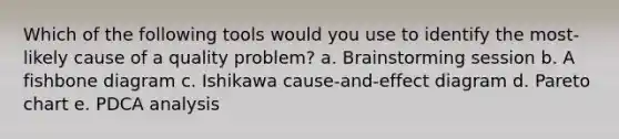 Which of the following tools would you use to identify the most-likely cause of a quality problem? a. Brainstorming session b. A fishbone diagram c. Ishikawa cause-and-effect diagram d. Pareto chart e. PDCA analysis