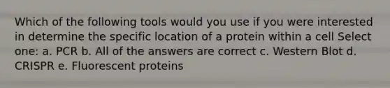 Which of the following tools would you use if you were interested in determine the specific location of a protein within a cell Select one: a. PCR b. All of the answers are correct c. Western Blot d. CRISPR e. Fluorescent proteins