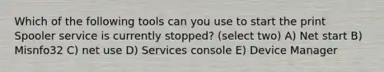 Which of the following tools can you use to start the print Spooler service is currently stopped? (select two) A) Net start B) Misnfo32 C) net use D) Services console E) Device Manager