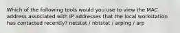 Which of the following tools would you use to view the MAC address associated with IP addresses that the local workstation has contacted recently? netstat / nbtstat / arping / arp