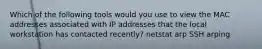 Which of the following tools would you use to view the MAC addresses associated with IP addresses that the local workstation has contacted recently? netstat arp SSH arping