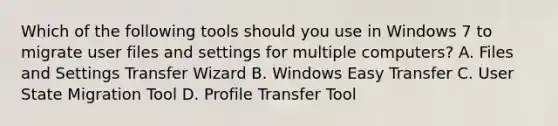 Which of the following tools should you use in Windows 7 to migrate user files and settings for multiple computers? A. Files and Settings Transfer Wizard B. Windows Easy Transfer C. User State Migration Tool D. Profile Transfer Tool