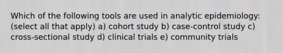 Which of the following tools are used in analytic epidemiology: (select all that apply) a) cohort study b) case-control study c) cross-sectional study d) clinical trials e) community trials