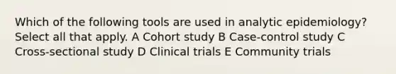 Which of the following tools are used in analytic epidemiology? Select all that apply. A Cohort study B Case-control study C Cross-sectional study D Clinical trials E Community trials