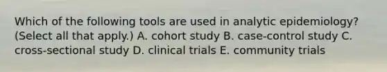 Which of the following tools are used in analytic epidemiology? (Select all that apply.) A. cohort study B. case-control study C. cross-sectional study D. clinical trials E. community trials