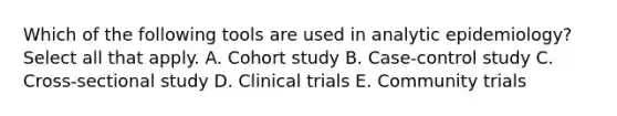 Which of the following tools are used in analytic epidemiology? Select all that apply. A. Cohort study B. Case-control study C. Cross-sectional study D. Clinical trials E. Community trials