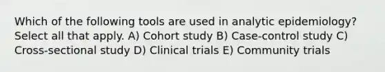 Which of the following tools are used in analytic epidemiology? Select all that apply. A) Cohort study B) Case-control study C) Cross-sectional study D) Clinical trials E) Community trials