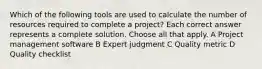 Which of the following tools are used to calculate the number of resources required to complete a project? Each correct answer represents a complete solution. Choose all that apply. A Project management software B Expert judgment C Quality metric D Quality checklist