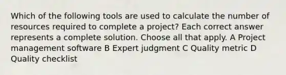 Which of the following tools are used to calculate the number of resources required to complete a project? Each correct answer represents a complete solution. Choose all that apply. A Project management software B Expert judgment C Quality metric D Quality checklist