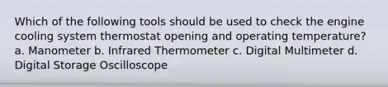 Which of the following tools should be used to check the engine cooling system thermostat opening and operating temperature? a. Manometer b. Infrared Thermometer c. Digital Multimeter d. Digital Storage Oscilloscope