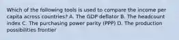 Which of the following tools is used to compare the income per capita across​ countries? A. The GDP deflator B. The headcount index C. The purchasing power parity​ (PPP) D. The production possibilities frontier