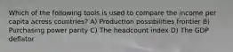 Which of the following tools is used to compare the income per capita across countries? A) Production possibilities frontier B) Purchasing power parity C) The headcount index D) The GDP deflator