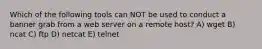 Which of the following tools can NOT be used to conduct a banner grab from a web server on a remote host? A) wget B) ncat C) ftp D) netcat E) telnet