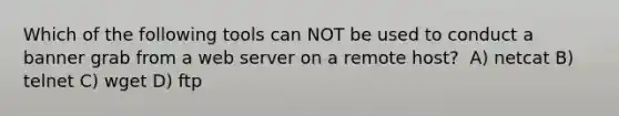 Which of the following tools can NOT be used to conduct a banner grab from a web server on a remote host? ​ A) netcat​ B) telnet​ C) wget​ D) ftp