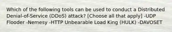 Which of the following tools can be used to conduct a Distributed Denial-of-Service (DDoS) attack? [Choose all that apply] -UDP Flooder -Nemesy -HTTP Unbearable Load King (HULK) -DAVOSET