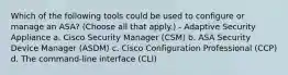 Which of the following tools could be used to configure or manage an ASA? (Choose all that apply.) - Adaptive Security Appliance a. Cisco Security Manager (CSM) b. ASA Security Device Manager (ASDM) c. Cisco Configuration Professional (CCP) d. The command-line interface (CLI)