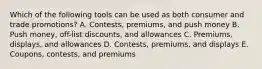 Which of the following tools can be used as both consumer and trade​ promotions? A. ​Contests, premiums, and push money B. Push​ money, off-list​ discounts, and allowances C. ​Premiums, displays, and allowances D. ​Contests, premiums, and displays E. ​Coupons, contests, and premiums