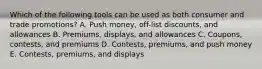 Which of the following tools can be used as both consumer and trade​ promotions? A. Push​ money, off-list​ discounts, and allowances B. ​Premiums, displays, and allowances C. ​Coupons, contests, and premiums D. ​Contests, premiums, and push money E. ​Contests, premiums, and displays