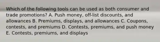 Which of the following tools can be used as both consumer and trade​ promotions? A. Push​ money, off-list​ discounts, and allowances B. ​Premiums, displays, and allowances C. ​Coupons, contests, and premiums D. ​Contests, premiums, and push money E. ​Contests, premiums, and displays