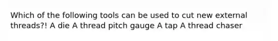 Which of the following tools can be used to cut new external threads?! A die A thread pitch gauge A tap A thread chaser