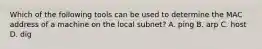 Which of the following tools can be used to determine the MAC address of a machine on the local subnet? A. ping B. arp C. host D. dig