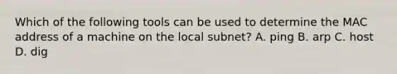 Which of the following tools can be used to determine the MAC address of a machine on the local subnet? A. ping B. arp C. host D. dig