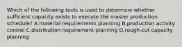 Which of the following tools is used to determine whether sufficient capacity exists to execute the master production​ schedule? A.material requirements planning B.production activity control C.distribution requirement planning D.​rough-cut capacity planning