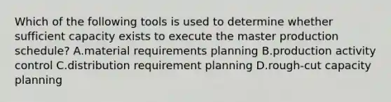 Which of the following tools is used to determine whether sufficient capacity exists to execute the master production​ schedule? A.material requirements planning B.production activity control C.distribution requirement planning D.​rough-cut capacity planning