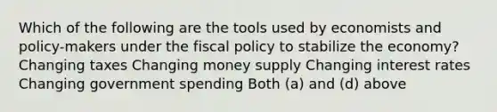 Which of the following are the tools used by economists and policy-makers under the fiscal policy to stabilize the economy? Changing taxes Changing money supply Changing interest rates Changing government spending Both (a) and (d) above