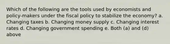 Which of the following are the tools used by economists and policy-makers under the fiscal policy to stabilize the economy? a. Changing taxes b. Changing money supply c. Changing interest rates d. Changing government spending e. Both (a) and (d) above