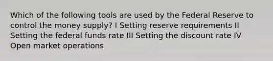 Which of the following tools are used by the Federal Reserve to control the money supply? I Setting reserve requirements II Setting the federal funds rate III Setting the discount rate IV Open market operations