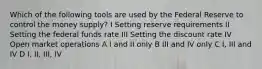 Which of the following tools are used by the Federal Reserve to control the money supply? I Setting reserve requirements II Setting the federal funds rate III Setting the discount rate IV Open market operations A I and II only B III and IV only C I, III and IV D I, II, III, IV