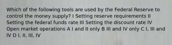 Which of the following tools are used by the Federal Reserve to control the money supply? I Setting reserve requirements II Setting the federal funds rate III Setting the discount rate IV Open market operations A I and II only B III and IV only C I, III and IV D I, II, III, IV