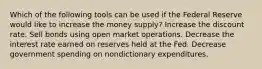 Which of the following tools can be used if the Federal Reserve would like to increase the money supply? Increase the discount rate. Sell bonds using open market operations. Decrease the interest rate earned on reserves held at the Fed. Decrease government spending on nondictionary expenditures.