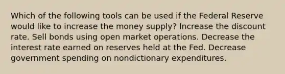 Which of the following tools can be used if the Federal Reserve would like to increase the money supply? Increase the discount rate. Sell bonds using open market operations. Decrease the interest rate earned on reserves held at the Fed. Decrease government spending on nondictionary expenditures.