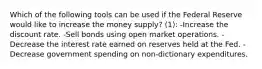 Which of the following tools can be used if the Federal Reserve would like to increase the money supply? (1): -Increase the discount rate. -Sell bonds using open market operations. -Decrease the interest rate earned on reserves held at the Fed. -Decrease government spending on non-dictionary expenditures.