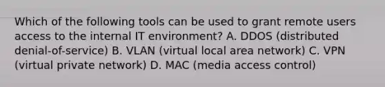 Which of the following tools can be used to grant remote users access to the internal IT environment? A. DDOS (distributed denial-of-service) B. VLAN (virtual local area network) C. VPN (virtual private network) D. MAC (media access control)