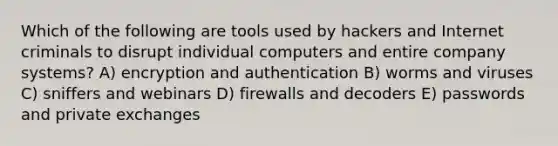 Which of the following are tools used by hackers and Internet criminals to disrupt individual computers and entire company systems? A) encryption and authentication B) worms and viruses C) sniffers and webinars D) firewalls and decoders E) passwords and private exchanges