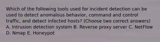 Which of the following tools used for incident detection can be used to detect anomalous behavior, command and control traffic, and detect infected hosts? (Choose two correct answers) A. Intrusion detection system B. Reverse proxy server C. NetFlow D. Nmap E. Honeypot