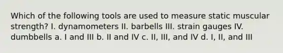 Which of the following tools are used to measure static muscular strength? I. dynamometers II. barbells III. strain gauges IV. dumbbells a. I and III b. II and IV c. II, III, and IV d. I, II, and III