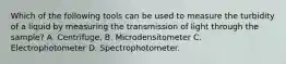 Which of the following tools can be used to measure the turbidity of a liquid by measuring the transmission of light through the sample? A. Centrifuge. B. Microdensitometer C. Electrophotometer D. Spectrophotometer.