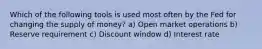 Which of the following tools is used most often by the Fed for changing the supply of money? a) Open market operations b) Reserve requirement c) Discount window d) Interest rate