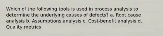 Which of the following tools is used in process analysis to determine the underlying causes of defects? a. Root cause analysis b. Assumptions analysis c. Cost-benefit analysis d. Quality metrics